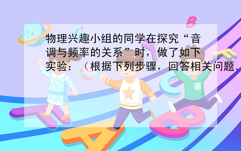 物理兴趣小组的同学在探究“音调与频率的关系”时，做了如下实验：（根据下列步骤，回答相关问题．）