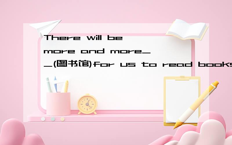 There will be more and more__(图书馆)for us to read books 用所给词的