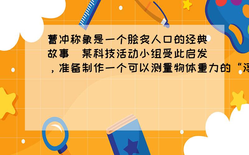 曹冲称象是一个脍炙人口的经典故事．某科技活动小组受此启发，准备制作一个可以测量物体重力的“浮力秤”，装置如图所示．他们将