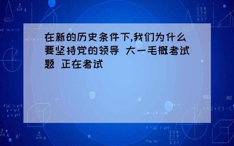 在新的历史条件下,我们为什么要坚持党的领导 大一毛概考试题 正在考试