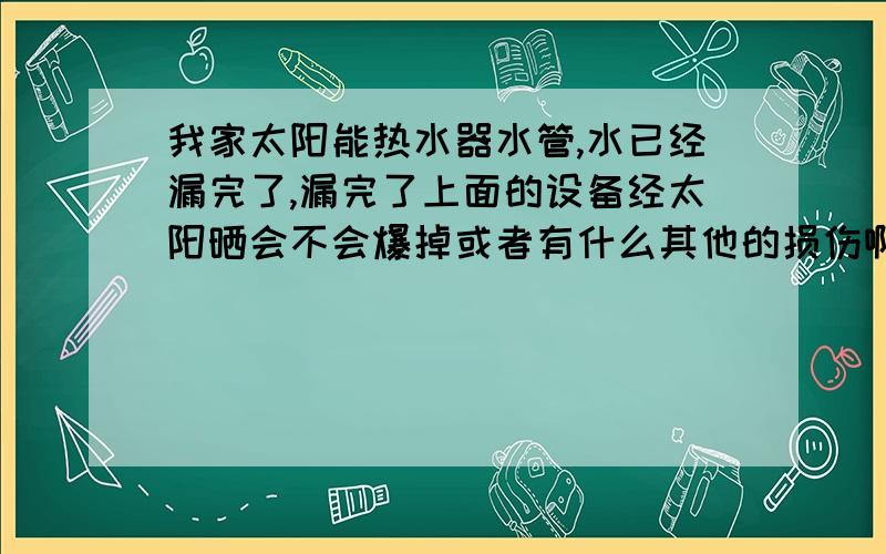 我家太阳能热水器水管,水已经漏完了,漏完了上面的设备经太阳晒会不会爆掉或者有什么其他的损伤啊?