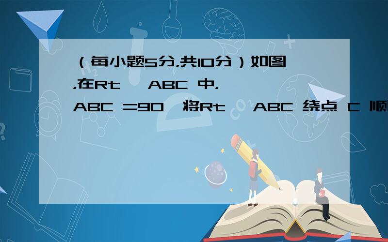 （每小题5分，共10分）如图，在Rt△ ABC 中，∠ ABC =90°将Rt△ ABC 绕点 C 顺时针方向旋转60°