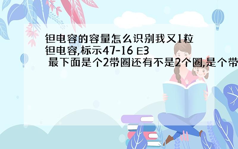 钽电容的容量怎么识别我又1粒钽电容,标示47-16 E3 最下面是个2带圈还有不是2个圈,是个带圈的2