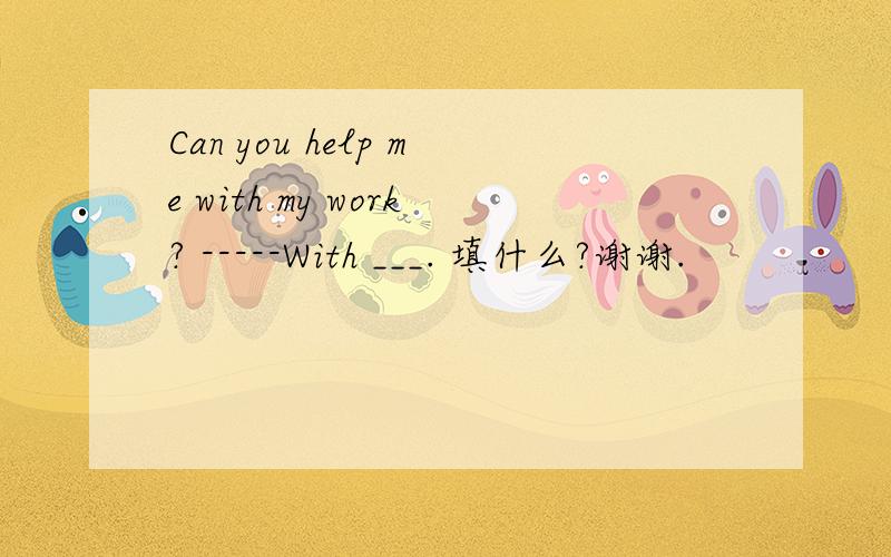 Can you help me with my work? -----With ___. 填什么?谢谢.