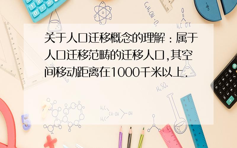 关于人口迁移概念的理解：属于人口迁移范畴的迁移人口,其空间移动距离在1000千米以上.