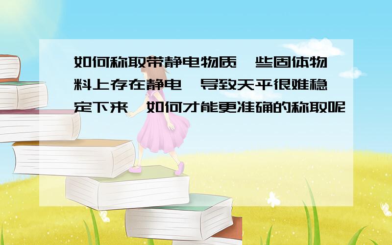 如何称取带静电物质一些固体物料上存在静电,导致天平很难稳定下来,如何才能更准确的称取呢