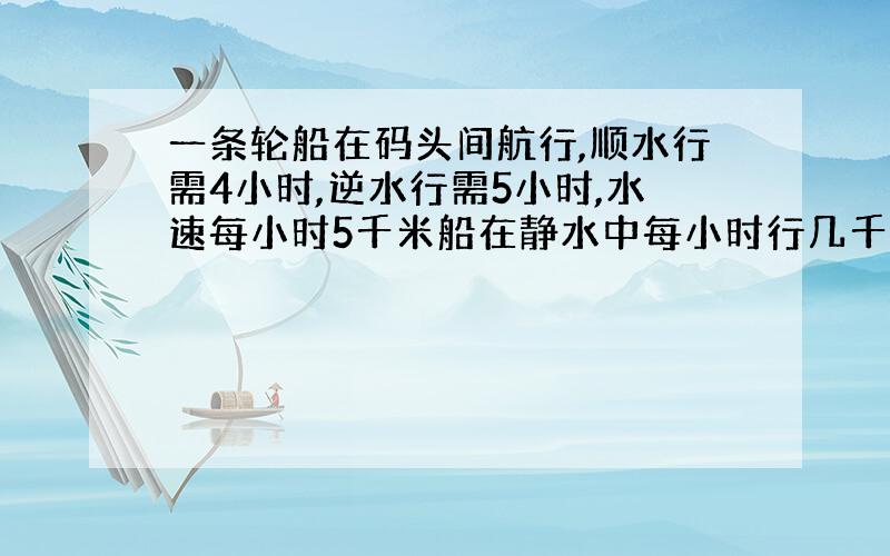 一条轮船在码头间航行,顺水行需4小时,逆水行需5小时,水速每小时5千米船在静水中每小时行几千米?