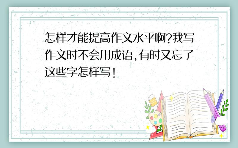 怎样才能提高作文水平啊?我写作文时不会用成语,有时又忘了这些字怎样写!