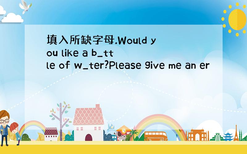 填入所缺字母.Would you like a b_ttle of w_ter?Please give me an er