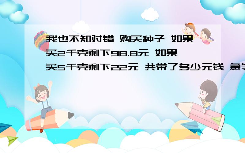 我也不知对错 购买种子 如果买2千克剩下98.8元 如果买5千克剩下22元 共带了多少元钱 急等