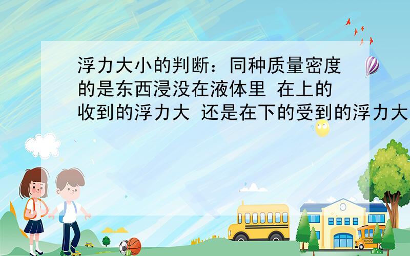 浮力大小的判断：同种质量密度的是东西浸没在液体里 在上的收到的浮力大 还是在下的受到的浮力大?