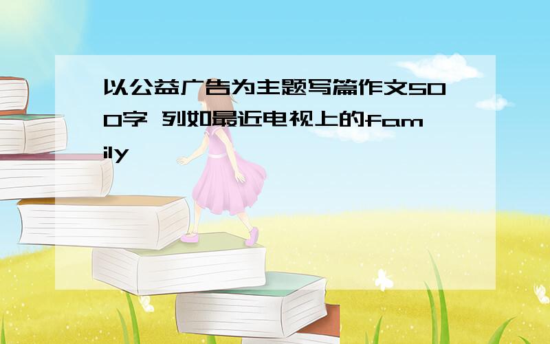 以公益广告为主题写篇作文500字 列如最近电视上的family