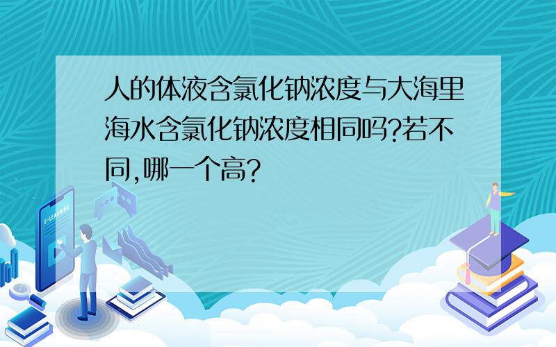 人的体液含氯化钠浓度与大海里海水含氯化钠浓度相同吗?若不同,哪一个高?