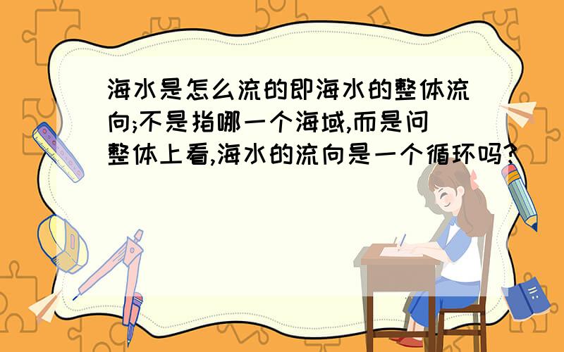 海水是怎么流的即海水的整体流向;不是指哪一个海域,而是问整体上看,海水的流向是一个循环吗?