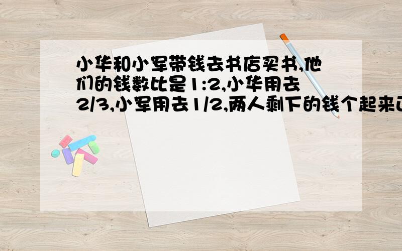 小华和小军带钱去书店买书,他们的钱数比是1:2,小华用去2/3,小军用去1/2,两人剩下的钱个起来正好买一套价值60元的