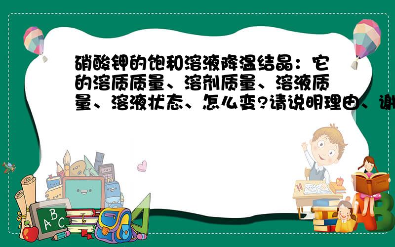 硝酸钾的饱和溶液降温结晶：它的溶质质量、溶剂质量、溶液质量、溶液状态、怎么变?请说明理由、谢谢.