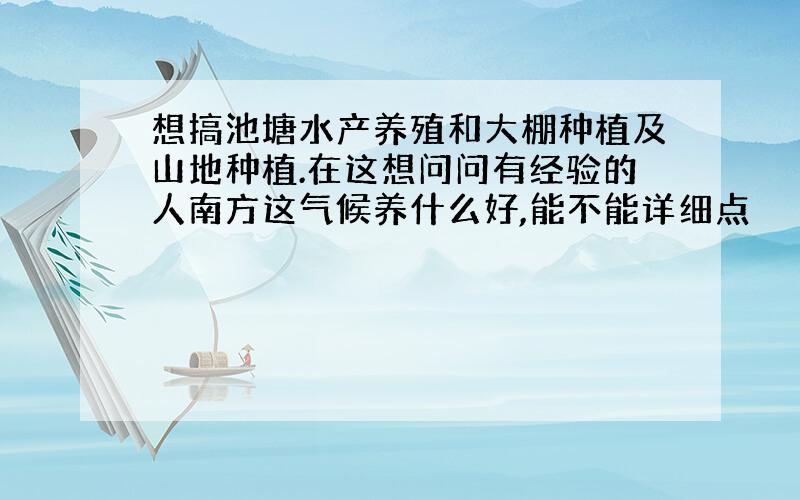 想搞池塘水产养殖和大棚种植及山地种植.在这想问问有经验的人南方这气候养什么好,能不能详细点