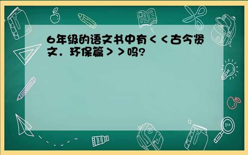 6年级的语文书中有＜＜古今贤文．环保篇＞＞吗?