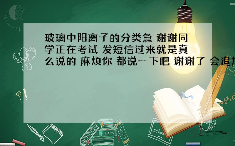 玻璃中阳离子的分类急 谢谢同学正在考试 发短信过来就是真么说的 麻烦你 都说一下吧 谢谢了 会追加分数的