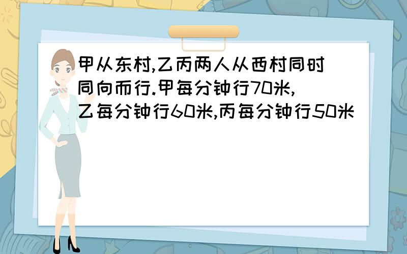 甲从东村,乙丙两人从西村同时同向而行.甲每分钟行70米,乙每分钟行60米,丙每分钟行50米