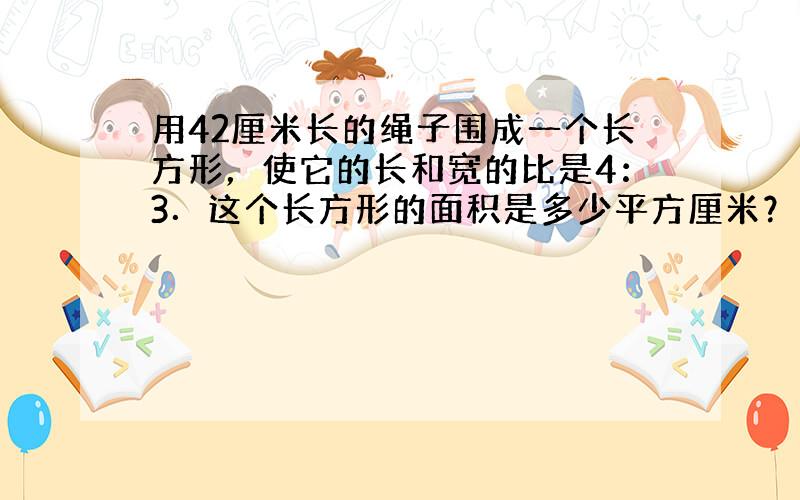 用42厘米长的绳子围成一个长方形，使它的长和宽的比是4：3．这个长方形的面积是多少平方厘米？