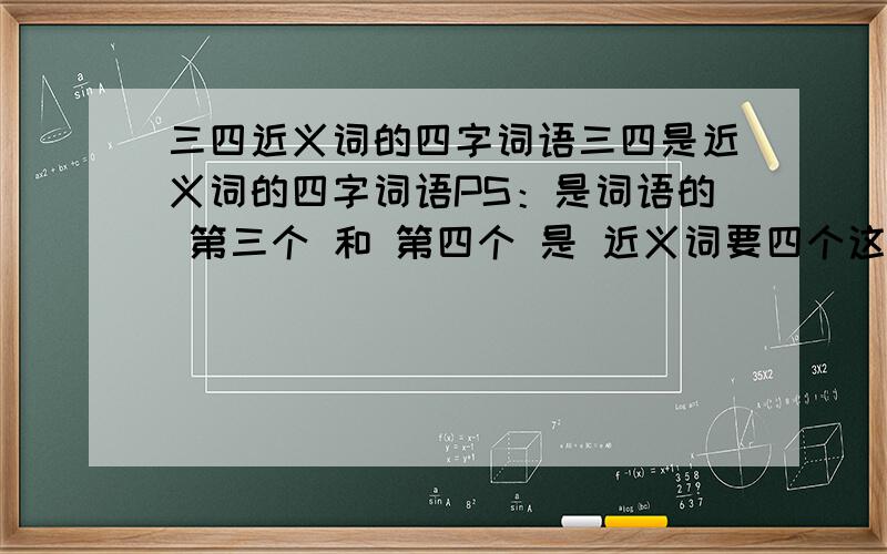 三四近义词的四字词语三四是近义词的四字词语PS：是词语的 第三个 和 第四个 是 近义词要四个这样的词语