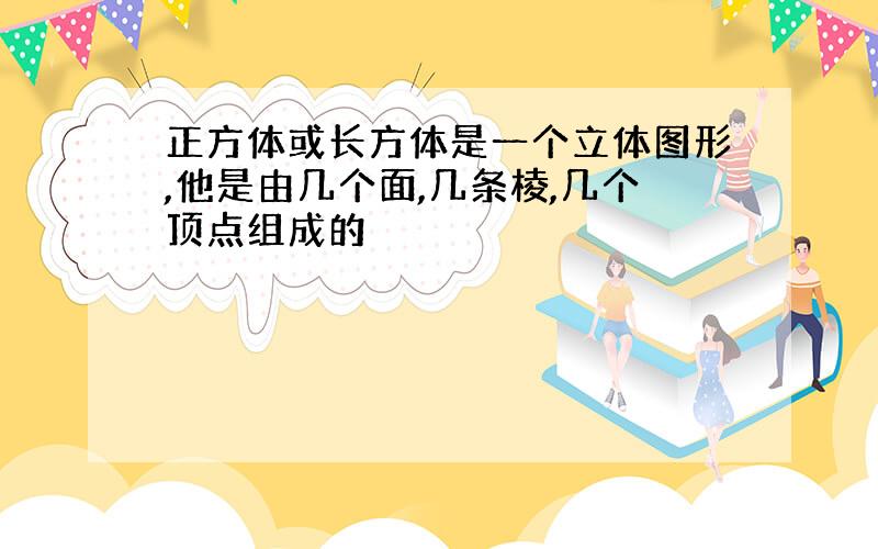 正方体或长方体是一个立体图形,他是由几个面,几条棱,几个顶点组成的