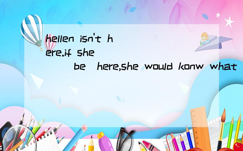 hellen isn't here.if she_____ (be)here,she would konw what t