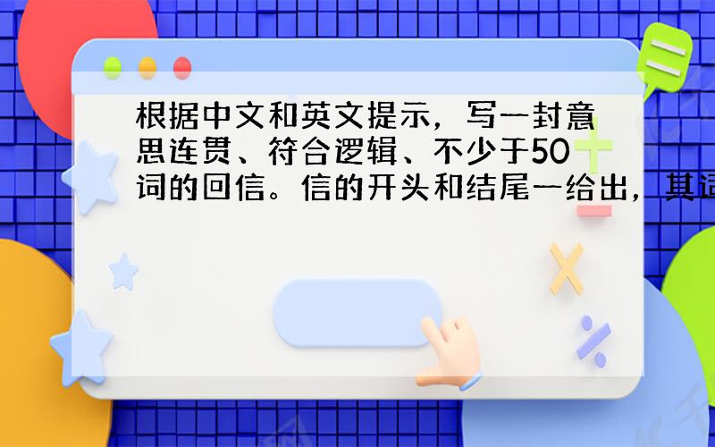 根据中文和英文提示，写一封意思连贯、符合逻辑、不少于50词的回信。信的开头和结尾一给出，其词数不计入所要完成的回信内。所