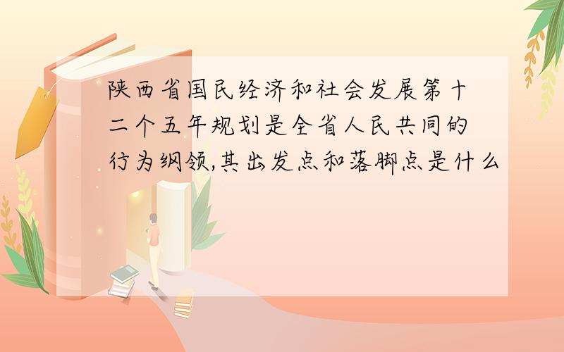 陕西省国民经济和社会发展第十二个五年规划是全省人民共同的行为纲领,其出发点和落脚点是什么