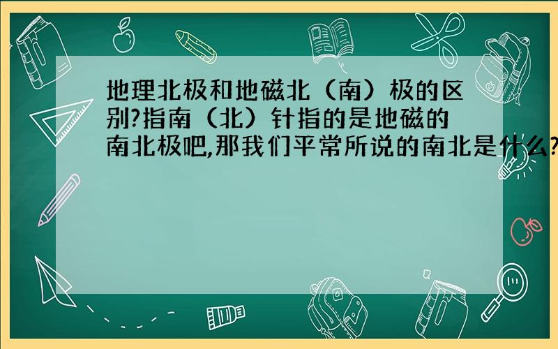 地理北极和地磁北（南）极的区别?指南（北）针指的是地磁的南北极吧,那我们平常所说的南北是什么?