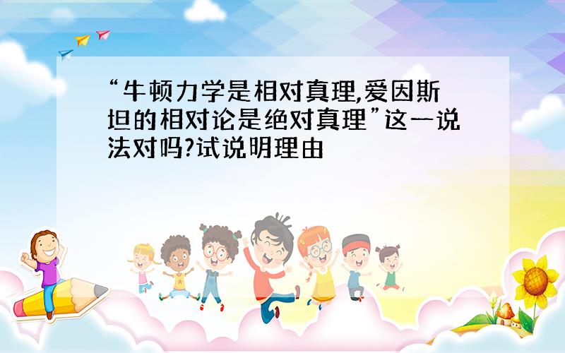 “牛顿力学是相对真理,爱因斯坦的相对论是绝对真理”这一说法对吗?试说明理由