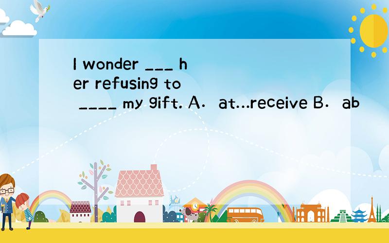 I wonder ___ her refusing to ____ my gift. A．at…receive B．ab