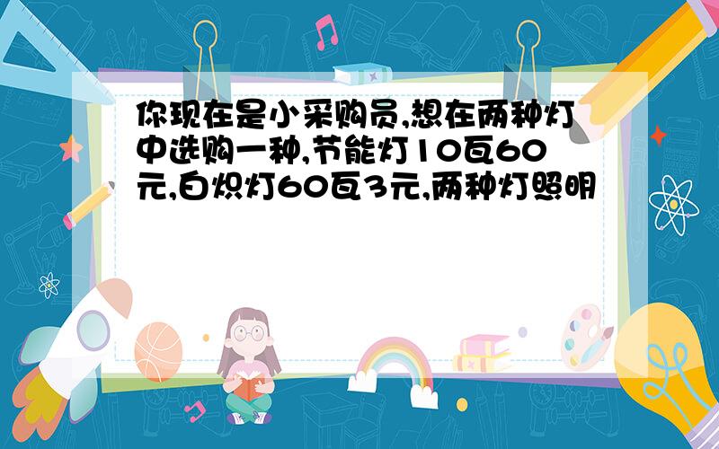 你现在是小采购员,想在两种灯中选购一种,节能灯10瓦60元,白炽灯60瓦3元,两种灯照明