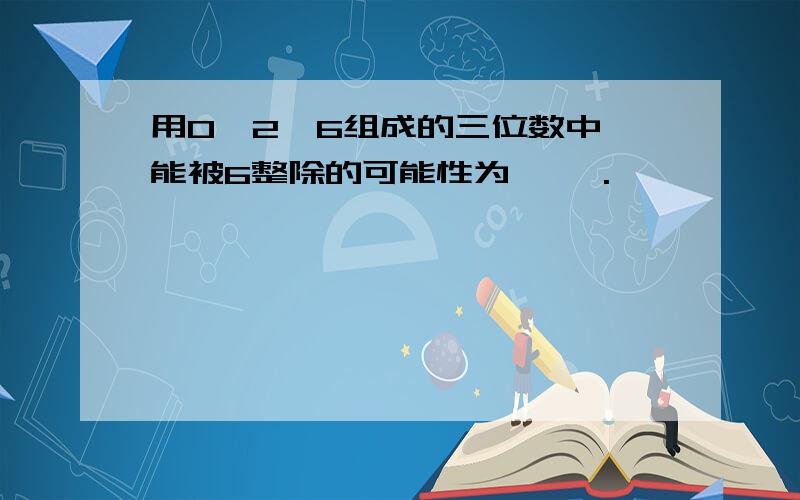 用0,2,6组成的三位数中,能被6整除的可能性为< >.