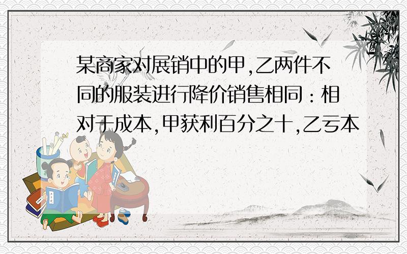 某商家对展销中的甲,乙两件不同的服装进行降价销售相同：相对于成本,甲获利百分之十,乙亏本