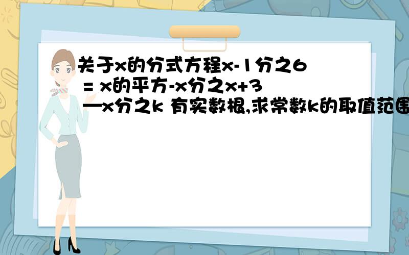 关于x的分式方程x-1分之6 = x的平方-x分之x+3 —x分之k 有实数根,求常数k的取值范围