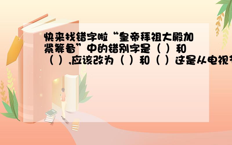 快来找错字啦“皇帝拜祖大殿加紧筹备”中的错别字是（ ）和（ ）,应该改为（ ）和（ ）这是从电视节目中的真实事情，请仔细