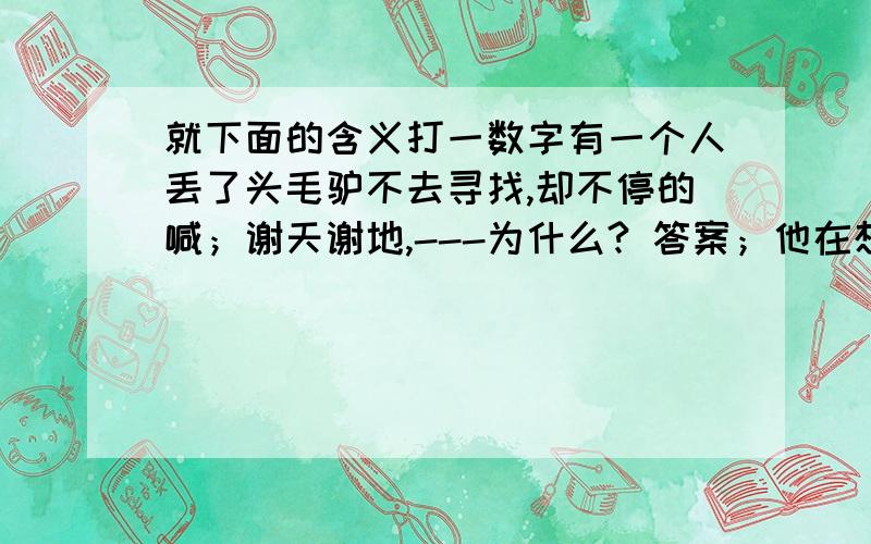 就下面的含义打一数字有一个人丢了头毛驴不去寻找,却不停的喊；谢天谢地,---为什么? 答案；他在想‘还好他没坐在上面,不