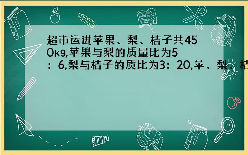 超市运进苹果、梨、桔子共450kg,苹果与梨的质量比为5：6,梨与桔子的质比为3：20,苹、梨、桔各多少kg?