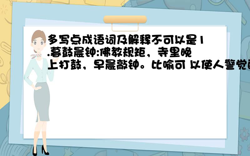 多写点成语词及解释不可以是1.暮鼓晨钟:佛教规矩，寺里晚上打鼓，早晨敲钟。比喻可 以使人警觉醒悟的话。2.锲而不舍:不断