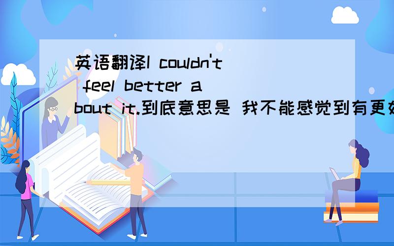 英语翻译I couldn't feel better about it.到底意思是 我不能感觉到有更好的了.（意思非常好