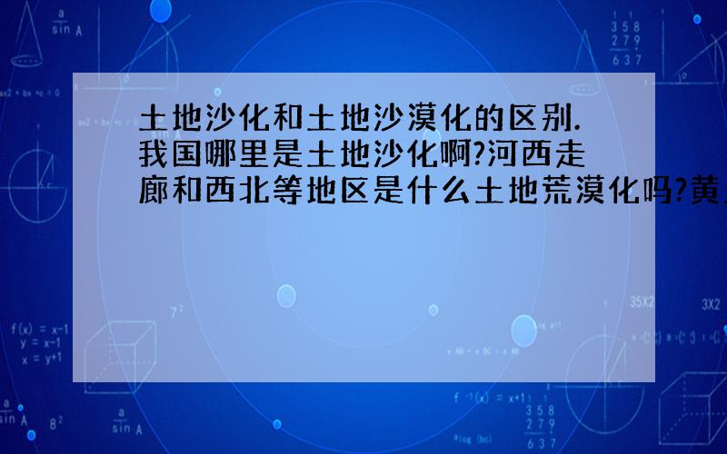 土地沙化和土地沙漠化的区别.我国哪里是土地沙化啊?河西走廊和西北等地区是什么土地荒漠化吗?黄土高原除了水土流失,还有什么