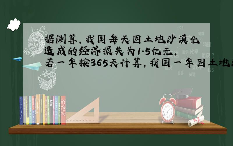 据测算，我国每天因土地沙漠化造成的经济损失为1.5亿元，若一年按365天计算，我国一年因土地沙漠化造成的经济损失为多少元