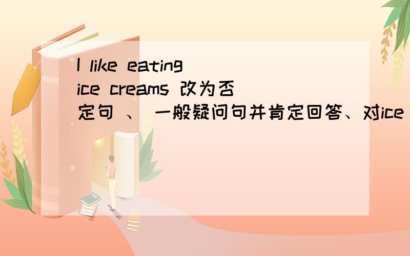 I like eating ice creams 改为否定句 、 一般疑问句并肯定回答、对ice creams提问!