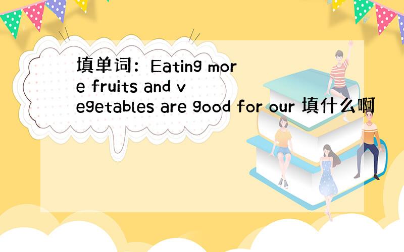 填单词：Eating more fruits and vegetables are good for our 填什么啊