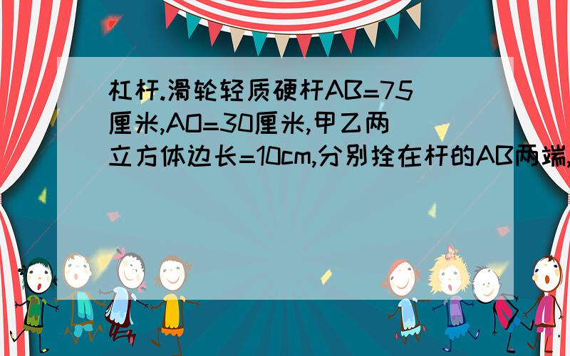 杠杆.滑轮轻质硬杆AB=75厘米,AO=30厘米,甲乙两立方体边长=10cm,分别拴在杆的AB两端,乙悬空质量为3千克,