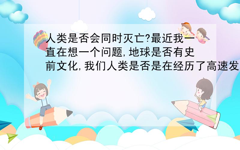 人类是否会同时灭亡?最近我一直在想一个问题,地球是否有史前文化,我们人类是否是在经历了高速发展后,导致人类在同一时间灭亡