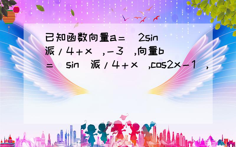 已知函数向量a＝（2sin（派/4＋x）,－3）,向量b＝（sin（派/4＋x）,cos2x－1）,