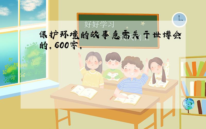 保护环境的故事急需关于世博会的,600字,